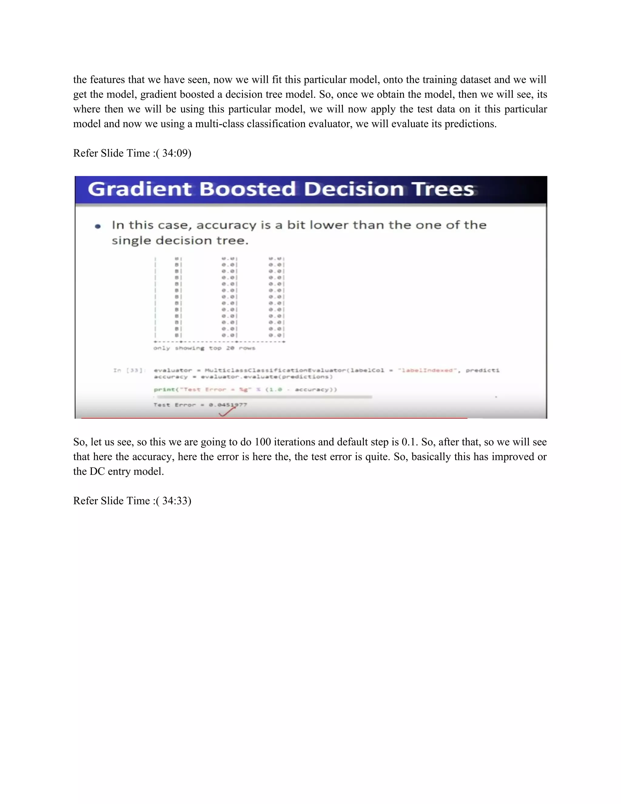 the features that we have seen, now we will fit this particular model, onto the training dataset and we will
get the model, gradient boosted a decision tree model. So, once we obtain the model, then we will see, its
where then we will be using this particular model, we will now apply the test data on it this particular
model and now we using a multi-class classification evaluator, we will evaluate its predictions.
Refer Slide Time :( 34:09)
So, let us see, so this we are going to do 100 iterations and default step is 0.1. So, after that, so we will see
that here the accuracy, here the error is here the, the test error is quite. So, basically this has improved or
the DC entry model.
Refer Slide Time :( 34:33)
 