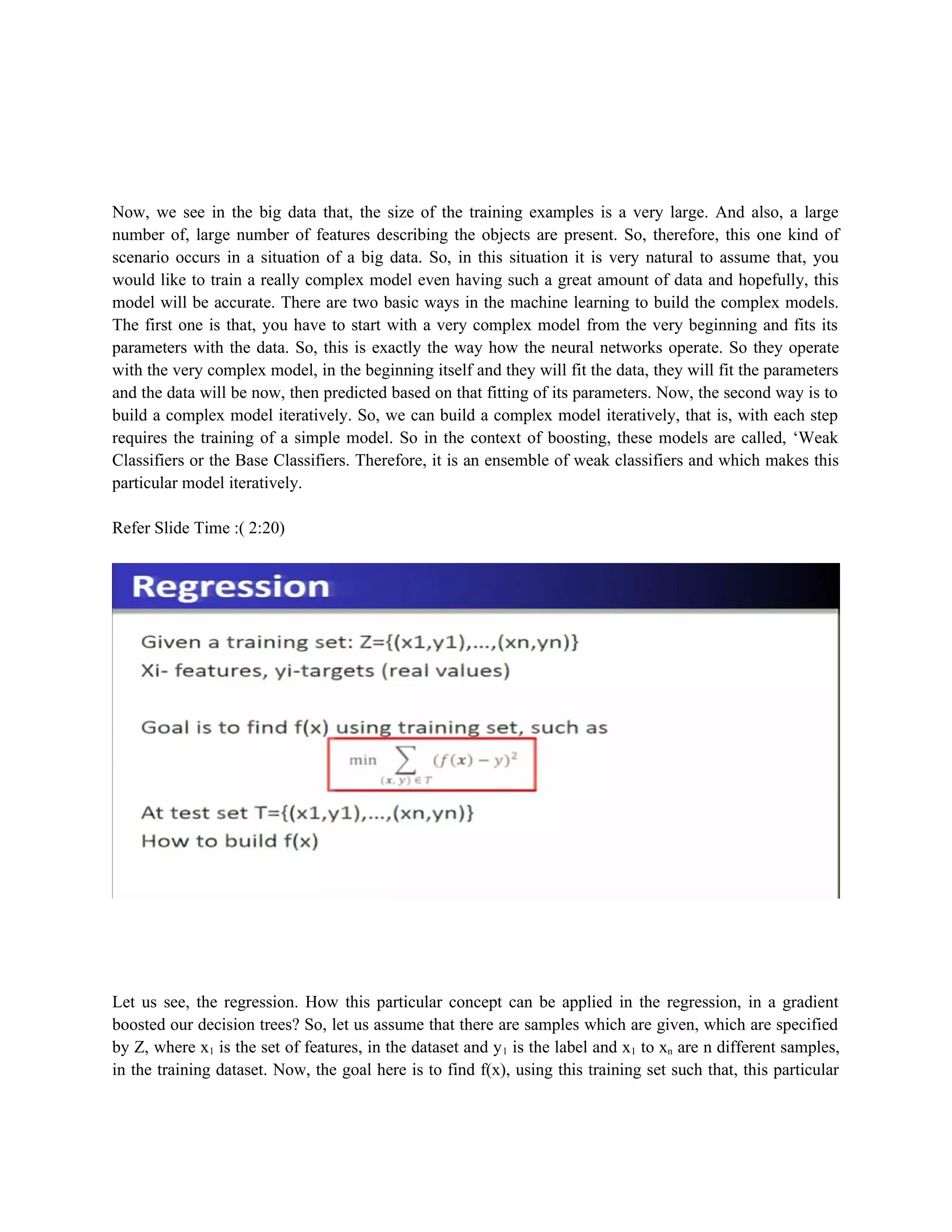 Now, we see in the big data that, the size of the training examples is a very large. And also, a large
number of, large number of features describing the objects are present. So, therefore, this one kind of
scenario occurs in a situation of a big data. So, in this situation it is very natural to assume that, you
would like to train a really complex model even having such a great amount of data and hopefully, this
model will be accurate. There are two basic ways in the machine learning to build the complex models.
The first one is that, you have to start with a very complex model from the very beginning and fits its
parameters with the data. So, this is exactly the way how the neural networks operate. So they operate
with the very complex model, in the beginning itself and they will fit the data, they will fit the parameters
and the data will be now, then predicted based on that fitting of its parameters. Now, the second way is to
build a complex model iteratively. So, we can build a complex model iteratively, that is, with each step
requires the training of a simple model. So in the context of boosting, these models are called, ‘Weak
Classifiers or the Base Classifiers. Therefore, it is an ensemble of weak classifiers and which makes this
particular model iteratively.
Refer Slide Time :( 2:20)
Let us see, the regression. How this particular concept can be applied in the regression, in a gradient
boosted our decision trees? So, let us assume that there are samples which are given, which are specified
by Z, where x1 is the set of features, in the dataset and y1 is the label and x1 to xn are n different samples,
in the training dataset. Now, the goal here is to find f(x), using this training set such that, this particular
 