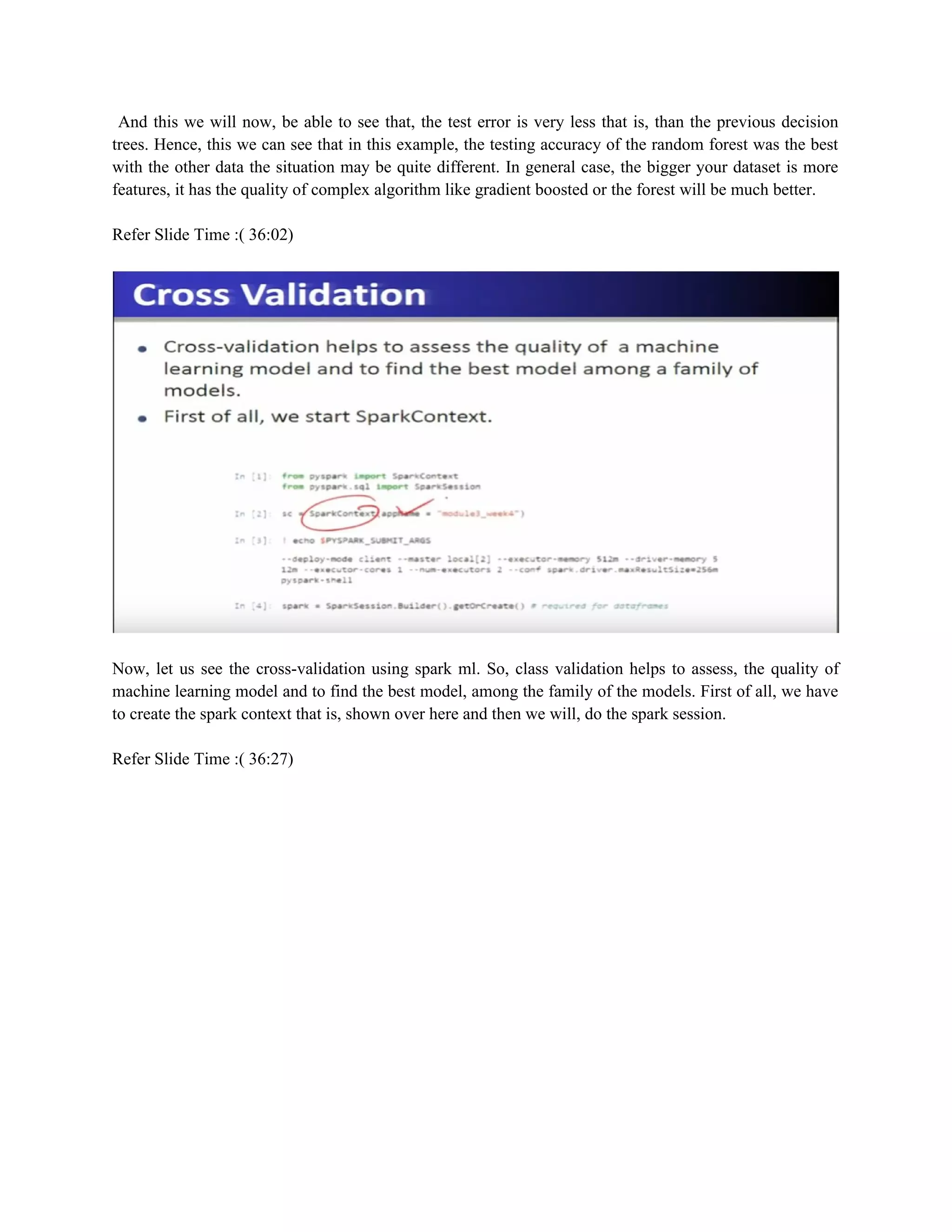 And this we will now, be able to see that, the test error is very less that is, than the previous decision
trees. Hence, this we can see that in this example, the testing accuracy of the random forest was the best
with the other data the situation may be quite different. In general case, the bigger your dataset is more
features, it has the quality of complex algorithm like gradient boosted or the forest will be much better.
Refer Slide Time :( 36:02)
Now, let us see the cross-validation using spark ml. So, class validation helps to assess, the quality of
machine learning model and to find the best model, among the family of the models. First of all, we have
to create the spark context that is, shown over here and then we will, do the spark session.
Refer Slide Time :( 36:27)
 