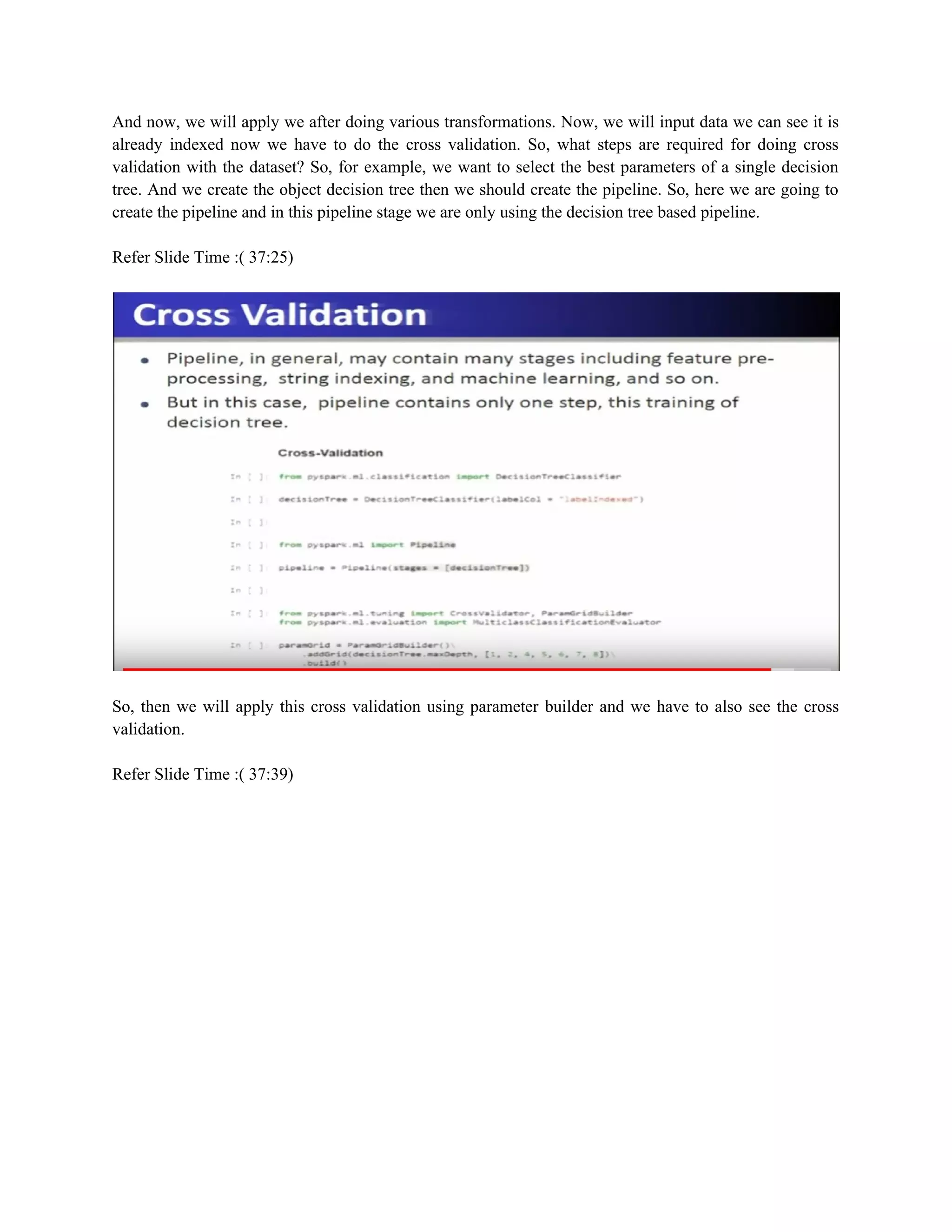 And now, we will apply we after doing various transformations. Now, we will input data we can see it is
already indexed now we have to do the cross validation. So, what steps are required for doing cross
validation with the dataset? So, for example, we want to select the best parameters of a single decision
tree. And we create the object decision tree then we should create the pipeline. So, here we are going to
create the pipeline and in this pipeline stage we are only using the decision tree based pipeline.
Refer Slide Time :( 37:25)
So, then we will apply this cross validation using parameter builder and we have to also see the cross
validation.
Refer Slide Time :( 37:39)
 