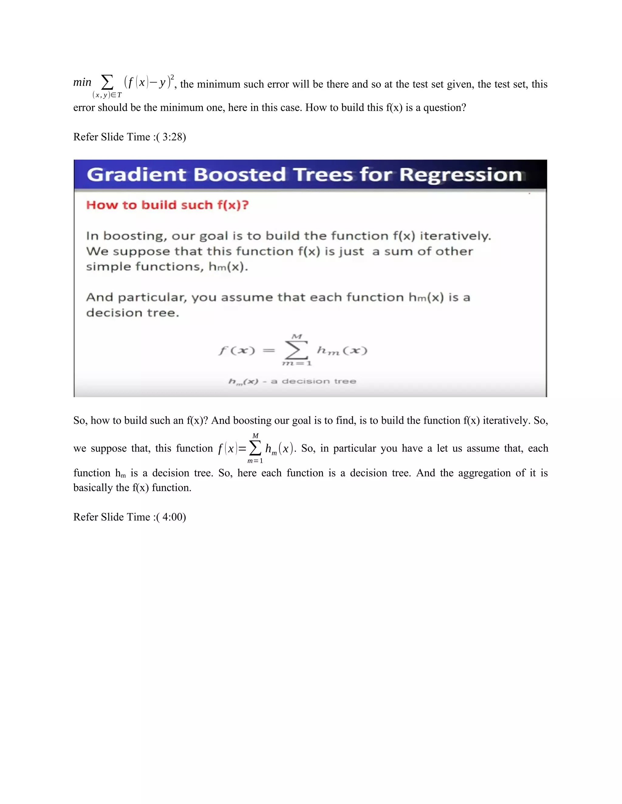 min ∑
(x, y)∈ T
(f (x)−y)
2
, the minimum such error will be there and so at the test set given, the test set, this
error should be the minimum one, here in this case. How to build this f(x) is a question?
Refer Slide Time :( 3:28)
So, how to build such an f(x)? And boosting our goal is to find, is to build the function f(x) iteratively. So,
we suppose that, this function f (x)=∑
m=1
M
hm (x). So, in particular you have a let us assume that, each
function hm is a decision tree. So, here each function is a decision tree. And the aggregation of it is
basically the f(x) function.
Refer Slide Time :( 4:00)
 