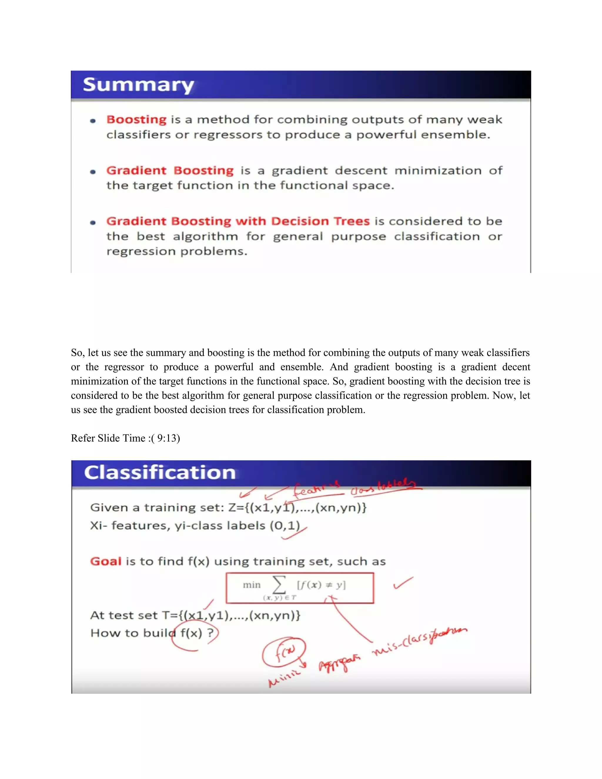So, let us see the summary and boosting is the method for combining the outputs of many weak classifiers
or the regressor to produce a powerful and ensemble. And gradient boosting is a gradient decent
minimization of the target functions in the functional space. So, gradient boosting with the decision tree is
considered to be the best algorithm for general purpose classification or the regression problem. Now, let
us see the gradient boosted decision trees for classification problem.
Refer Slide Time :( 9:13)
 