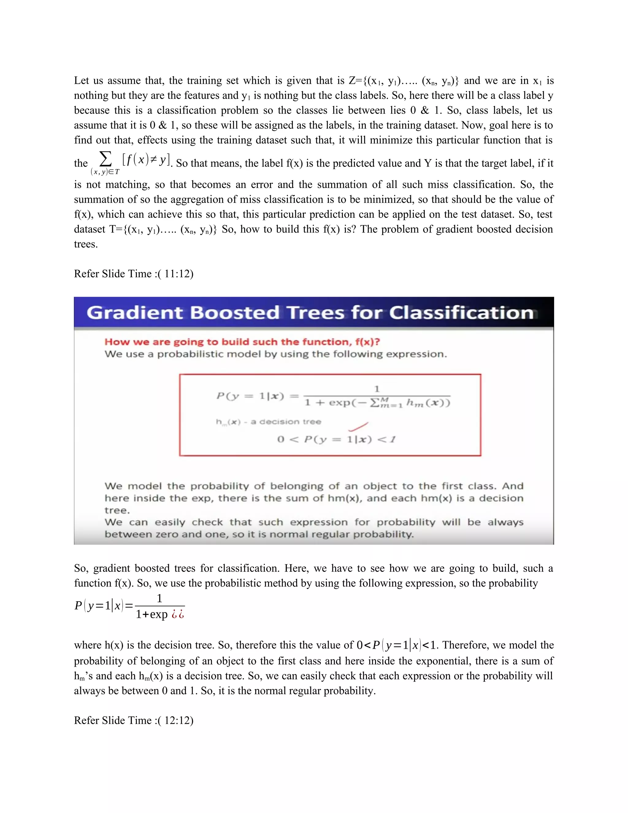 Let us assume that, the training set which is given that is Z={(x1, y1)….. (xn, yn)} and we are in x1 is
nothing but they are the features and y1 is nothing but the class labels. So, here there will be a class label y
because this is a classification problem so the classes lie between lies 0 & 1. So, class labels, let us
assume that it is 0 & 1, so these will be assigned as the labels, in the training dataset. Now, goal here is to
find out that, effects using the training dataset such that, it will minimize this particular function that is
the ∑
(x, y)∈ T
[f (x)≠ y]. So that means, the label f(x) is the predicted value and Y is that the target label, if it
is not matching, so that becomes an error and the summation of all such miss classification. So, the
summation of so the aggregation of miss classification is to be minimized, so that should be the value of
f(x), which can achieve this so that, this particular prediction can be applied on the test dataset. So, test
dataset T={(x1, y1)….. (xn, yn)} So, how to build this f(x) is? The problem of gradient boosted decision
trees.
Refer Slide Time :( 11:12)
So, gradient boosted trees for classification. Here, we have to see how we are going to build, such a
function f(x). So, we use the probabilistic method by using the following expression, so the probability
P ( y=1|x)=
1
1+exp ⁡¿¿
where h(x) is the decision tree. So, therefore this the value of 0<P ( y=1|x)<1. Therefore, we model the
probability of belonging of an object to the first class and here inside the exponential, there is a sum of
hm’s and each hm(x) is a decision tree. So, we can easily check that each expression or the probability will
always be between 0 and 1. So, it is the normal regular probability.
Refer Slide Time :( 12:12)
 