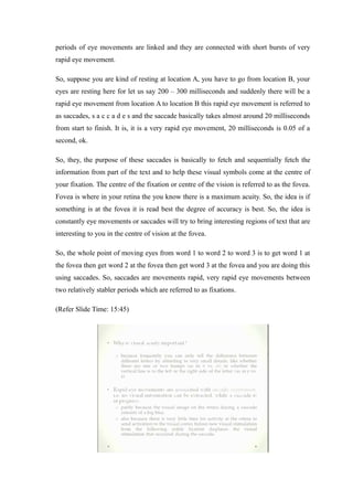 periods of eye movements are linked and they are connected with short bursts of very
rapid eye movement.
So, suppose you are kind of resting at location A, you have to go from location B, your
eyes are resting here for let us say 200 – 300 milliseconds and suddenly there will be a
rapid eye movement from location A to location B this rapid eye movement is referred to
as saccades, s a c c a d e s and the saccade basically takes almost around 20 milliseconds
from start to finish. It is, it is a very rapid eye movement, 20 milliseconds is 0.05 of a
second, ok.
So, they, the purpose of these saccades is basically to fetch and sequentially fetch the
information from part of the text and to help these visual symbols come at the centre of
your fixation. The centre of the fixation or centre of the vision is referred to as the fovea.
Fovea is where in your retina the you know there is a maximum acuity. So, the idea is if
something is at the fovea it is read best the degree of accuracy is best. So, the idea is
constantly eye movements or saccades will try to bring interesting regions of text that are
interesting to you in the centre of vision at the fovea.
So, the whole point of moving eyes from word 1 to word 2 to word 3 is to get word 1 at
the fovea then get word 2 at the fovea then get word 3 at the fovea and you are doing this
using saccades. So, saccades are movements rapid, very rapid eye movements between
two relatively stabler periods which are referred to as fixations.
(Refer Slide Time: 15:45)
 