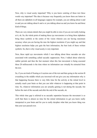 Now, why is visual acuity important? Why is you know centring of these text these
words very important? The idea is because very frequently you know there are letters in
all there are alphabets in all languages suppose for example, you are talking about n and
m and you are talking about h and n or you talking about aa and you know ba and those
kind of things.
There are very minute details that you might be able to miss if you are not really looking
at it, ok. So, the whole point of making these eye movements is to bring these alphabets
bring these symbols at the centre of the vision wherein you are having maximum
accuracy when you are having the max the highest resolution if you might say and that
highest resolution helps you gain the best information, the best look of these written
symbols. So, that is why visual acuity is very important.
Now, these rapid eye movements which I was talking about these saccades are also
associated with something called saccadic suppression. Now, I talked about relatively
stabler periods and then the fast moment when this fast movement is being executed
these 20 milliseconds is the time where no information can virtually be extracted from
the text.
So, if you are kind of fixating at A section one of the text and then going to the section B
everything in the middle which you traversed will not give you any information why is
that happening because there is very little time for the activity at the retinal level to
actually reach your brain so that you can infer whatever is happening at that point in
time. So, whatever information you are actually gaining is not during the saccade, but
before the start of the saccade and after the end of the saccade, ok.
This whole time gap is referred to as saccadic separation because the movement is so
swift that there is almost no time for the retinal information to get you know really
interpreted in your brain and for you to really decipher what that you know thing was
that your eyes passed over.
 
