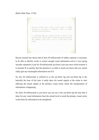 (Refer Slide Time: 17:45)
Recent research has shown that at least 50 milliseconds of stabler exposure is necessary
to be able to identify words or extract enough visual information and as I was saying
saccadic separation is just for 20 milliseconds you know your eyes move from location A
to location B so quickly that this duration is so little is much you know that you cannot
really gain any meaningful information out of it.
So, this 20 milliseconds is referred to as the eye-brain lag and eye-brain lag is the
basically the time of the time it really takes for neural signals at the retina to start
affecting the neural signals at the primary visual cortex where the interpretation of
information is happening.
So, these 50 milliseconds is you know you can say is the eye-brain lag the time that it
takes for any visual information from the retinal level to reach the primary visual cortex
in the brain for information to be deciphered.
 
