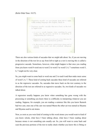 (Refer Slide Time: 18:37)
There are also various kinds of saccades that we might talk about. So, if you are moving
in the direction of the text let us say from left to right as a text is moving this is called a
progressive saccade. Sometimes, however, what might happen is that once you reading
from you know word 8 word one to word 2 to word 3 to word 5, 6, 7 sometimes word 5,
6, 7 might not be very clear.
So, you might want to come back to word one and 2 to read it and then make more sense
of word 5, 6, 7. These kind of coming back saccades these kind of saccades are referred
to as the regressive saccades. So, saccades that move back on the text contrary to the
direction of the text are referred to as regressive saccades. So, two kinds of saccades we
talked about.
A regression usually happens you know when something has gone wrong with the
processing or something you know there is a difficulty in interpreting whatever you are
reading. Suppose, for example, you are reading a sentence like this you know Ramesh
had two cats; ones one of the cats was named Meera the other cat was named as Shyama
and Shyama used to eat stones.
Now, as soon as you were kind of coming to this word stones you would want to kind of
you know relook, what have I been talking about, what have I been reading about
because stones is not something cats usually eat. So, you will want to come back and
scan the previous portions of the text to really check whether you know this is fitting or
 