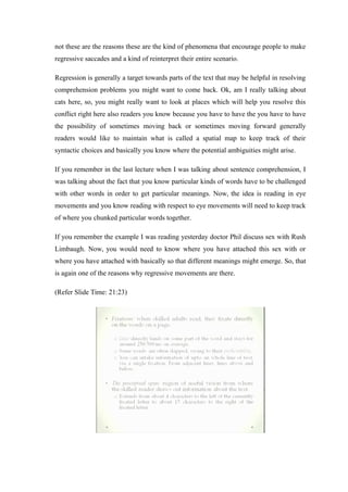 not these are the reasons these are the kind of phenomena that encourage people to make
regressive saccades and a kind of reinterpret their entire scenario.
Regression is generally a target towards parts of the text that may be helpful in resolving
comprehension problems you might want to come back. Ok, am I really talking about
cats here, so, you might really want to look at places which will help you resolve this
conflict right here also readers you know because you have to have the you have to have
the possibility of sometimes moving back or sometimes moving forward generally
readers would like to maintain what is called a spatial map to keep track of their
syntactic choices and basically you know where the potential ambiguities might arise.
If you remember in the last lecture when I was talking about sentence comprehension, I
was talking about the fact that you know particular kinds of words have to be challenged
with other words in order to get particular meanings. Now, the idea is reading in eye
movements and you know reading with respect to eye movements will need to keep track
of where you chunked particular words together.
If you remember the example I was reading yesterday doctor Phil discuss sex with Rush
Limbaugh. Now, you would need to know where you have attached this sex with or
where you have attached with basically so that different meanings might emerge. So, that
is again one of the reasons why regressive movements are there.
(Refer Slide Time: 21:23)
 