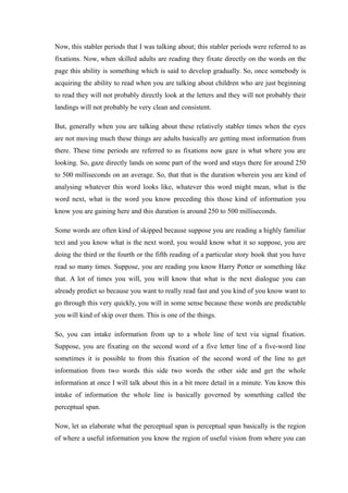 Now, this stabler periods that I was talking about; this stabler periods were referred to as
fixations. Now, when skilled adults are reading they fixate directly on the words on the
page this ability is something which is said to develop gradually. So, once somebody is
acquiring the ability to read when you are talking about children who are just beginning
to read they will not probably directly look at the letters and they will not probably their
landings will not probably be very clean and consistent.
But, generally when you are talking about these relatively stabler times when the eyes
are not moving much these things are adults basically are getting most information from
there. These time periods are referred to as fixations now gaze is what where you are
looking. So, gaze directly lands on some part of the word and stays there for around 250
to 500 milliseconds on an average. So, that that is the duration wherein you are kind of
analysing whatever this word looks like, whatever this word might mean, what is the
word next, what is the word you know preceding this those kind of information you
know you are gaining here and this duration is around 250 to 500 milliseconds.
Some words are often kind of skipped because suppose you are reading a highly familiar
text and you know what is the next word, you would know what it so suppose, you are
doing the third or the fourth or the fifth reading of a particular story book that you have
read so many times. Suppose, you are reading you know Harry Potter or something like
that. A lot of times you will, you will know that what is the next dialogue you can
already predict so because you want to really read fast and you kind of you know want to
go through this very quickly, you will in some sense because these words are predictable
you will kind of skip over them. This is one of the things.
So, you can intake information from up to a whole line of text via signal fixation.
Suppose, you are fixating on the second word of a five letter line of a five-word line
sometimes it is possible to from this fixation of the second word of the line to get
information from two words this side two words the other side and get the whole
information at once I will talk about this in a bit more detail in a minute. You know this
intake of information the whole line is basically governed by something called the
perceptual span.
Now, let us elaborate what the perceptual span is perceptual span basically is the region
of where a useful information you know the region of useful vision from where you can
 