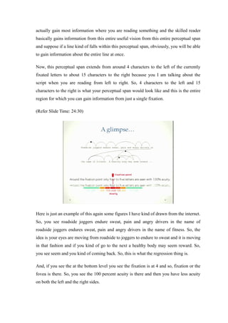 actually gain most information where you are reading something and the skilled reader
basically gains information from this entire useful vision from this entire perceptual span
and suppose if a line kind of falls within this perceptual span, obviously, you will be able
to gain information about the entire line at once.
Now, this perceptual span extends from around 4 characters to the left of the currently
fixated letters to about 15 characters to the right because you I am talking about the
script when you are reading from left to right. So, 4 characters to the left and 15
characters to the right is what your perceptual span would look like and this is the entire
region for which you can gain information from just a single fixation.
(Refer Slide Time: 24:30)
Here is just an example of this again some figures I have kind of drawn from the internet.
So, you see roadside joggers endure sweat, pain and angry drivers in the name of
roadside joggers endures sweat, pain and angry drivers in the name of fitness. So, the
idea is your eyes are moving from roadside to joggers to endure to sweat and it is moving
in that fashion and if you kind of go to the next a healthy body may seem reward. So,
you see seem and you kind of coming back. So, this is what the regression thing is.
And, if you see the at the bottom level you see the fixation is at 4 and so, fixation or the
fovea is there. So, you see the 100 percent acuity is there and then you have less acuity
on both the left and the right sides.
 