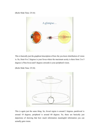 (Refer Slide Time: 25:16)
This is basically just the graphical description of how the you know distribution of vision
is. So, from 0 to 2 degrees is your fovea where the maximum acuity is there from 2 to 5
degrees is Para fovea and 5 degrees onwards is your peripheral vision.
(Refer Slide Time: 25:34)
This is again just the same thing. So, foveal region is around 2 degrees, parafoveal is
around 10 degrees, peripheral is around 60 degrees. So, these are basically just
depictions of showing that how much information meaningful information you can
actually gain vision.
 