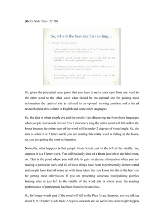 (Refer Slide Time: 27:50)
So, given the perceptual span given that you have to move your eyes from one word to
the other word to the other word what should be the optimal site for gaining most
information the optimal site is referred to as optimal viewing position and a lot of
research about this is there in English and some other languages.
So, the idea is when people are and the results I am discussing are from those languages
when people read words that are 5 to 7 characters long the entire word will fall within the
fovea because the entire span of the word will be under 2 degrees of visual angle. So, the
idea is when 5 or 7 letter world you are reading this entire word is falling in the fovea,
so, you are getting the most information.
Normally, what happens is that people fixate letters just to the left of the middle. So,
suppose it is a 5 letter word. You will basically kind of a fixate just left to the third letter,
ok. That is the point where you will able to gain maximum information when you are
reading a particular word and all of these things have been experimentally demonstrated
and people have kind of come up with these ideas that you know for this is the best site
for getting most information. If you are presenting somehow manipulating peoples
landing sites at just left to the middle of the word this is where your, the reading
performance of participants had been found to be maximal.
So, for longer words part of the word will fall in the Para fovea. Suppose, you are talking
about 8, 9, 10 letter words from 2 degrees onwards and so sometimes what might happen
 