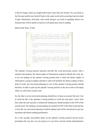 is that for longer words you might need to have more than one fixation. So, you fixate in
the first part and the new kind of fixate in the same word on the second part and you kind
of gain information, obviously, such words because you kind of spending almost two
fixations here will be harder to read you will spend more time in reading.
(Refer Slide Time: 27:40)
The optimal viewing position basically provides the word processing system with a
stimulus that produces the fastest uptake of information needed to identify the word. So,
if you are landing on the optimal viewing position that is where the fastest uptake of
information is going to happen and that is what will facilitate the fastest reading of these
kind of words. Eye movement planning in view of this optimal viewing position should
therefore, be able to pick up the optimal viewing position in the next word as the target
while it is still at this current word.
So, the idea is an eye movement planning should have to keep an account that now I am
at word one this is the optimum viewing position at word one and when I move from
here when the next saccade is initiated the landing site should actually be the OVP of the
second word. The landings second landing site should be OVP of the third word and this
is how this eye movement planning would be optimal and will be maximized to get you
maximum and fastest reading performance.
So, if the saccade successfully lands on the optimal viewing position lexical access
procedures the way how you are going to in, you know activate mental representations
 