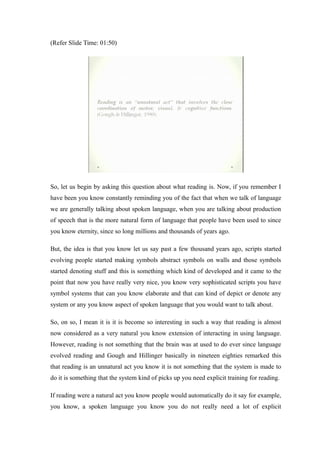 (Refer Slide Time: 01:50)
So, let us begin by asking this question about what reading is. Now, if you remember I
have been you know constantly reminding you of the fact that when we talk of language
we are generally talking about spoken language, when you are talking about production
of speech that is the more natural form of language that people have been used to since
you know eternity, since so long millions and thousands of years ago.
But, the idea is that you know let us say past a few thousand years ago, scripts started
evolving people started making symbols abstract symbols on walls and those symbols
started denoting stuff and this is something which kind of developed and it came to the
point that now you have really very nice, you know very sophisticated scripts you have
symbol systems that can you know elaborate and that can kind of depict or denote any
system or any you know aspect of spoken language that you would want to talk about.
So, on so, I mean it is it is become so interesting in such a way that reading is almost
now considered as a very natural you know extension of interacting in using language.
However, reading is not something that the brain was at used to do ever since language
evolved reading and Gough and Hillinger basically in nineteen eighties remarked this
that reading is an unnatural act you know it is not something that the system is made to
do it is something that the system kind of picks up you need explicit training for reading.
If reading were a natural act you know people would automatically do it say for example,
you know, a spoken language you know you do not really need a lot of explicit
 