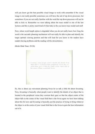 will you know get the best possible visual image to work with remember if the visual
image is not really possible sometimes you will have the aid of top down processes, but
sometimes if you are not really familiar with the word the top down processes will not be
able to kick in. Remember we were talking about the trace model in one of the last
lectures and this is pretty much kind of what links to the you know trace model and stuff.
Now, where word length option is degraded when you do not really know how long the
word is the saccadic planning mechanism will not really be able to plan and identify the
target optimal viewing position and that will lead for you know to the readers have
readers having problems and the reading will be slowed down.
(Refer Slide Time: 29:30)
So, this is about eye movement planning fovea let us talk a little bit about foveating.
Now, foveating is basically when people want to identify the details of an object that is
located in the peripheral vision they reorient their gaze so that the object centre of the
object falls in the centre of the visual field that is the fovea again we have been talking
about this for now and foveating is basically just the practice of trying to bring whatever
the object is at the centre of your visual field that is the fovea to gain the best information
out of it.
 