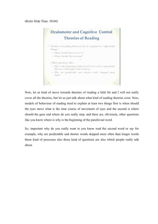 (Refer Slide Time: 30:04)
Now, let us kind of move towards theories of reading a little bit and I will not really
cover all the theories, but let us just talk about what kind of reading theories exist. Now,
models of behaviour of reading tried to explain at least two things first is when should
the eyes move what is the time course of movement of eyes and the second is where
should the gaze end where do you really stop, and there are, obviously, other questions
like you know where is why is the beginning of the parafoveal word.
So, important why do you really want to you know read the second word or say for
example, why are predictable and shorter words skipped more often than longer words
those kind of processes also those kind of questions are also which people really talk
about.
 