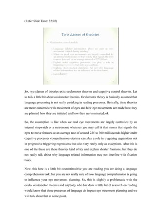 (Refer Slide Time: 32:02)
So, two classes of theories exist oculomotor theories and cognitive control theories. Let
us talk a little bit about oculomotor theories. Oculomotor theory is basically assumed that
language processing is not really partaking in reading processes. Basically, these theories
are more concerned with movement of eyes and how eye movements are made how they
are planned how they are initiated and how they are terminated, ok.
So, the assumption is like when we read eye movements are largely controlled by an
internal stopwatch or a metronome whatever you may call it that moves that signals the
eyes to move forward at an average rate of around 225 to 300 milliseconds higher order
cognitive processes comprehension etcetera can play a role in triggering regressions not
in progressive triggering regressions that also very rarely only as exceptions. Also this is
one of the these are these theories kind of try and explain shorter fixations, but they do
not really talk about why language related information may not interfere with fixation
times.
Now, this here is a little bit counterintuitive you are reading you are doing a language
comprehension task, but you are not really sure of how language comprehension is going
to influence your eye movement planning. So, this is slightly a problematic with the
oculo, oculomotor theories and anybody who has done a little bit of research on reading
would know that these processes of language do impact eye movement planning and we
will talk about that at some point.
 