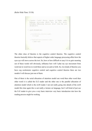 (Refer Slide Time: 33:30)
The other class of theories is the cognitive control theories. The cognitive control
theories basically believe that aspects of higher order language processing affect how the
eyes eye will move across the text. So, how or how difficult or easy it is to gain meaning
out of these words will obviously, influence how will I plan my eye movement from
word one to word two to word three and so on and so forth. So, two kinds of theories you
have cog oculomotor cognitive control and cognitive control theories there are two
models I will discuss just one of them.
One of them is the serial allocation of attention model one word then other word then
other word it is called the E-Z reader and the other one is the parallel allocation of
attention model which is the swift reader. I am not really going into details of the swift
model this time again this is not really a lecture on language, but I will kind of just use
the E-Z reader to give you a very basic interview very basic introduction into how the
reading process might be working.
 