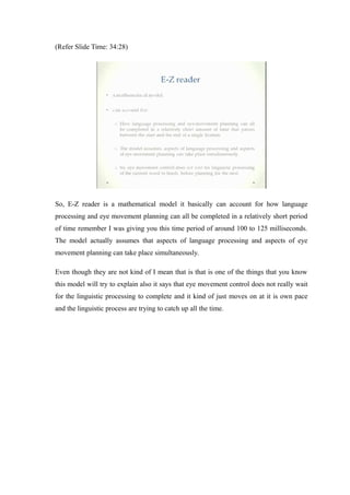 (Refer Slide Time: 34:28)
So, E-Z reader is a mathematical model it basically can account for how language
processing and eye movement planning can all be completed in a relatively short period
of time remember I was giving you this time period of around 100 to 125 milliseconds.
The model actually assumes that aspects of language processing and aspects of eye
movement planning can take place simultaneously.
Even though they are not kind of I mean that is that is one of the things that you know
this model will try to explain also it says that eye movement control does not really wait
for the linguistic processing to complete and it kind of just moves on at it is own pace
and the linguistic process are trying to catch up all the time.
 