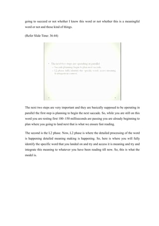 going to succeed or not whether I know this word or not whether this is a meaningful
word or not and those kind of things.
(Refer Slide Time: 36:44)
The next two steps are very important and they are basically supposed to be operating in
parallel the first step is planning to begin the next saccade. So, while you are still on this
word you are resting first 100–150 milliseconds are passing you are already beginning to
plan where you going to land next that is what we ensure fast reading.
The second is the L2 phase. Now, L2 phase is where the detailed processing of the word
is happening detailed meaning making is happening. So, here is where you will fully
identify the specific word that you landed on and try and access it is meaning and try and
integrate this meaning to whatever you have been reading till now. So, this is what the
model is.
 