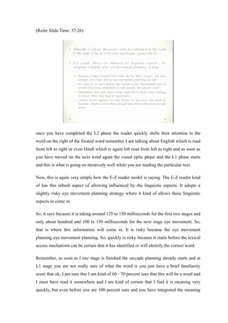 (Refer Slide Time: 37:26)
once you have completed the L2 phase the reader quickly shifts their attention to the
word on the right of the fixated word remember I am talking about English which is read
from left to right or even Hindi which is again left read from left to right and as soon as
you have moved on the next word again the visual optic phase and the L1 phase starts
and this is what is going on iteratively well while you are reading the particular text.
Now, this is again very simple how the E-Z reader model is saying. The E-Z reader kind
of has this inbuilt aspect of allowing influenced by the linguistic aspects. It adopts a
slightly risky eye movement planning strategy where it kind of allows these linguistic
aspects to come in.
So, it says because it is taking around 125 to 150 milliseconds for the first two stages and
only about hundred and 100 to 150 milliseconds for the next stage eye movement. So,
that is where this information will come in. It is risky because the eye movement
planning eye movement planning. So, quickly is risky because it starts before the lexical
access mechanism can be certain that it has identified or will identify the correct word.
Remember, as soon as l one stage is finished the saccade planning already starts and at
L1 stage you are not really sure of what the word is you just have a brief familiarity
score that ok, I am sure this I am kind of 60 - 70 percent sure that this will be a word and
I must have read it somewhere and I am kind of certain that I find it is meaning very
quickly, but even before you are 100 percent sure and you have integrated the meaning
 