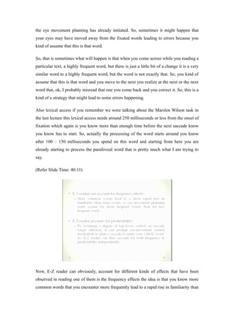the eye movement planning has already initiated. So, sometimes it might happen that
your eyes may have moved away from the fixated words leading to errors because you
kind of assume that this is that word.
So, that is sometimes what will happen is that when you come across while you reading a
particular text, a highly frequent word, but there is just a little bit of a change it is a very
similar word to a highly frequent word, but the word is not exactly that. So, you kind of
assume that this is that word and you move to the next you realize at the next or the next
word that, ok, I probably misread that one you come back and you correct it. So, this is a
kind of a strategy that might lead to some errors happening.
Also lexical access if you remember we were talking about the Marslen Wilson task in
the last lecture this lexical access needs around 250 milliseconds or less from the onset of
fixation which again is you know more than enough time before the next saccade know
you know has to start. So, actually the processing of the word starts around you know
after 100 – 150 milliseconds you spend on this word and starting from here you are
already starting to process the parafoveal word that is pretty much what I am trying to
say.
(Refer Slide Time: 40:11)
Now, E-Z reader can obviously, account for different kinds of effects that have been
observed in reading one of them is the frequency effects the idea is that you know more
common words that you encounter more frequently lead to a rapid rise in familiarity than
 