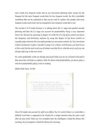 rarer words less frequent words and so eye movement planning starts sooner for the
frequent for the more frequent words then for less frequent words. So, this is probably
something that can be explained or that can be used to explain why people read more
frequent words much more fast as compared to less frequent words that is one.
The second is E-Z reader because it is talking about the L1 stage and parallel saccade
planning and then the L2 stage can account for predictability being a very important
factor. So, because by assuming in degree of a little bit of a top down control you know
the frequency and familiarity analyses by using this degree of top down control on
saccade target selection this can really prompt eye movement control, ok. Eye movement
control mechanism to plan a saccade to jump over a likely word because you kind of are
at this word, but the next word you all almost sure that this is what the next word you can
already skip it go to the next word.
So, more predictable words are already processed while you are on a fixated word and in
that sense this will help us explain a little bit about what predictability you know plays a
role how predictability plays a role in reading.
(Refer Slide Time: 41:40)
Also E-Z reader can account for spill over effects. So, if a word if there is a word after a
difficult word that is supposed to be fixated for a longer duration than the same word
after an easy word. There are two examples here the intrilligator visited the library this
morning, the investigators visited the library this morning.
 