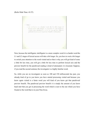(Refer Slide Time: 41:57)
Now, because the intrilligator, intrilligator is a more complex word it is a harder word the
L1 and L2 stages of lexical access will take a bit longer. So, you have to wait a bit longer
to switch your attention to the word visited and so that is why you will get kind of some
a little bit less time, you will get a little bit less time to perform lexical axis and the
preview benefit for the parafoveal reading is kind of attenuated, it is lessened. Suppose,
if you read the second sentence the investigator is a highly familiar word.
So, while you are on investigator as soon as 100 and 150 milliseconds has past, you
already kind of go to you know you have started processing visited and because you
know again visited is a faster word you will kind of you know get that parafoveal
preview benefit. The parafoveal preview benefit it is simply the amount of you know
head start that you get in processing the word which is next to the one which you have
fixated or the word that is in your Para fovea.
 