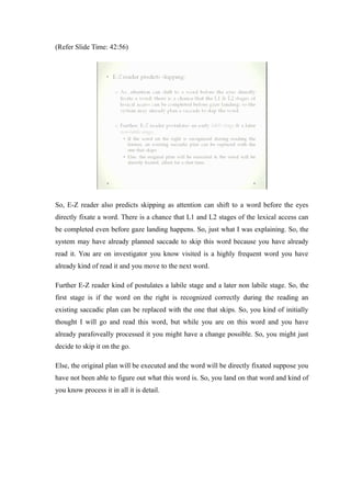(Refer Slide Time: 42:56)
So, E-Z reader also predicts skipping as attention can shift to a word before the eyes
directly fixate a word. There is a chance that L1 and L2 stages of the lexical access can
be completed even before gaze landing happens. So, just what I was explaining. So, the
system may have already planned saccade to skip this word because you have already
read it. You are on investigator you know visited is a highly frequent word you have
already kind of read it and you move to the next word.
Further E-Z reader kind of postulates a labile stage and a later non labile stage. So, the
first stage is if the word on the right is recognized correctly during the reading an
existing saccadic plan can be replaced with the one that skips. So, you kind of initially
thought I will go and read this word, but while you are on this word and you have
already parafoveally processed it you might have a change possible. So, you might just
decide to skip it on the go.
Else, the original plan will be executed and the word will be directly fixated suppose you
have not been able to figure out what this word is. So, you land on that word and kind of
you know process it in all it is detail.
 