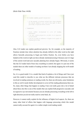 (Refer Slide Time: 44:00)
Also, E-Z reader can explain parafoveal preview. So, for example, as the majority of
fixations include time where attention has already shifted to the other word on the right
allows basically processing to begin just before fixation. So, even before you have
landed on this word on right you have already started processing it because your L2 stage
of the current word and your saccadic planning have already begun. Obviously, it seems
like the E-Z reader kind of have has everything in control, but again it is just one of the
models there are other models of reading out there I am already skipping the swift model
of reading.
So, it is a good model. It is a model that kind of explains a lot of things and I have just
used this model to describe to you what are the different intricate processes that are
involved in reading sentences or reading words; So, there are obviously, some limitations
to this as well it needs further development to cover all the reading phenomena there are.
So, many other things that happen in reading I have not really gone into a lot of detail
about those also this is one of the models that can explain both progressive saccades and
no regressive eye movements because you are already processing everything in the left to
right direction you do not really need to come back, ok.
However, it cannot really explain for the influence of higher level aspects. So, there are
many other kind of effects that happen with language processing which this model
cannot really account for again it is a rather simple word reading model.
 