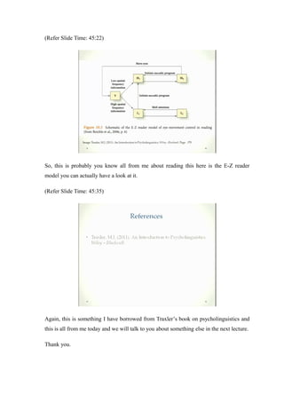 (Refer Slide Time: 45:22)
So, this is probably you know all from me about reading this here is the E-Z reader
model you can actually have a look at it.
(Refer Slide Time: 45:35)
Again, this is something I have borrowed from Traxler’s book on psycholinguistics and
this is all from me today and we will talk to you about something else in the next lecture.
Thank you.
 