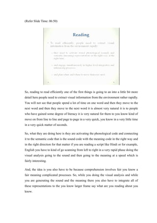 (Refer Slide Time: 06:50)
So, reading to read efficiently one of the first things is going to an into a little bit more
detail here people need to extract visual information from the environment rather rapidly.
You will not see that people spend a lot of time on one word and then they move to the
next word and then they move to the next word it is almost very natural it is to people
who have gained some degree of literacy it is very natural for them to you know kind of
move on from line to line and page to page in a very quick, you know in a very little time
in a very quick matter of seconds.
So, what they are doing here is they are activating the phonological code and connecting
it to the semantic code that is the sound code with the meaning code in the right way and
in the right direction for that matter if you are reading a script like Hindi or for example,
English you have to kind of go scanning from left to right in a very rapid phase doing the
visual analysis going to the sound and then going to the meaning at a speed which is
fairly interesting.
And, the idea is you also have to be because comprehension involves fair you know a
fair meaning complicated processes. So, while you doing the visual analysis and while
you are generating the sound and the meaning there you also have to integrate all of
these representations to the you know larger frame say what are you reading about you
know.
 