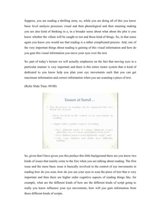 Suppose, you are reading a thrilling story, so, while you are doing all of this you know
basic level analysis processes visual and then phonological and then meaning making
you are also kind of thinking in a, in a broader sense about what about the plot is you
know whether the villain will be caught or not and those kind of things. So, in that sense
again you know you would see that reading is a rather complicated process. And, one of
the very important things about reading is gaining of this visual information and how do
you gain this visual information you move your eyes over the text.
So, part of today’s lecture we will actually emphasize on the fact that moving eyes in a
particular manner is very important and there is this entire motor system that is kind of
dedicated to you know help you plan your eye movements such that you can get
maximum information and correct information when you are scanning a piece of text.
(Refer Slide Time: 09:00)
So, given that I have given you this preface this little background there are you know two
kinds of issues that mainly come to the fore when you are talking about reading. The first
issue and the more basic issue is basically involved in the control of eye movements in
reading how do you scan, how do you use your eyes to scan the piece of text that is very
important and then there are higher order cognitive aspects of reading things like, for
example, what are the different kinds of how are the different kinds of script going to
really you know influence your eye movements, how will you gain information from
these different kinds of scripts.
 