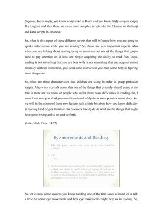 Suppose, for example, you know scripts like in Hindi and you know fairly simpler scripts
like English and then there are even more complex scripts like the Chinese or the kanji
and kana scripts in Japanese.
So, what is this aspect of these different scripts that will influence how you are going to
uptake information while you are reading? So, those are very important aspects. Also
when you are talking about reading being an unnatural act one of the things that people
need to pay attention on is how are people acquiring the ability to read. You know,
reading is not something that you are born with or not something that you acquire almost
naturally without instruction, you need some instruction you need some help in figuring
these things out.
So, what are these characteristics that children are using in order to grasp particular
scripts. Also when you talk about this one of the things that certainly should come to the
fore is there are we know of people who suffer from basic difficulties in reading. So, I
mean I am sure you all of you must have heard of dyslexia some point or some place. So,
we will in the course of these two lectures talk a little bit about how you know difficulty
in reading kind of gets translated to disorders like dyslexia what are the things that might
have gone wrong and so on and so forth.
(Refer Slide Time: 11:57)
So, let us now come towards you know tackling one of the first issues at hand let us talk
a little bit about eye movements and how eye movements might help us in reading. So,
 