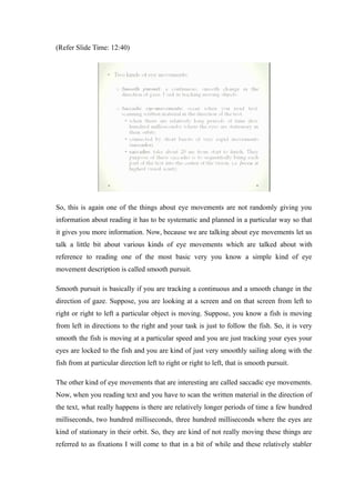 (Refer Slide Time: 12:40)
So, this is again one of the things about eye movements are not randomly giving you
information about reading it has to be systematic and planned in a particular way so that
it gives you more information. Now, because we are talking about eye movements let us
talk a little bit about various kinds of eye movements which are talked about with
reference to reading one of the most basic very you know a simple kind of eye
movement description is called smooth pursuit.
Smooth pursuit is basically if you are tracking a continuous and a smooth change in the
direction of gaze. Suppose, you are looking at a screen and on that screen from left to
right or right to left a particular object is moving. Suppose, you know a fish is moving
from left in directions to the right and your task is just to follow the fish. So, it is very
smooth the fish is moving at a particular speed and you are just tracking your eyes your
eyes are locked to the fish and you are kind of just very smoothly sailing along with the
fish from at particular direction left to right or right to left, that is smooth pursuit.
The other kind of eye movements that are interesting are called saccadic eye movements.
Now, when you reading text and you have to scan the written material in the direction of
the text, what really happens is there are relatively longer periods of time a few hundred
milliseconds, two hundred milliseconds, three hundred milliseconds where the eyes are
kind of stationary in their orbit. So, they are kind of not really moving these things are
referred to as fixations I will come to that in a bit of while and these relatively stabler
 