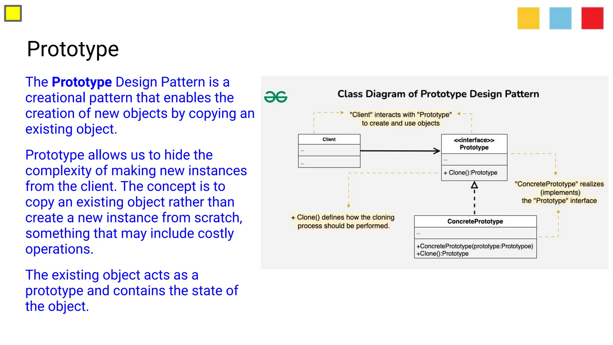 Prototype
The Prototype Design Pattern is a
creational pattern that enables the
creation of new objects by copying an
existing object.
Prototype allows us to hide the
complexity of making new instances
from the client. The concept is to
copy an existing object rather than
create a new instance from scratch,
something that may include costly
operations.
The existing object acts as a
prototype and contains the state of
the object.
 