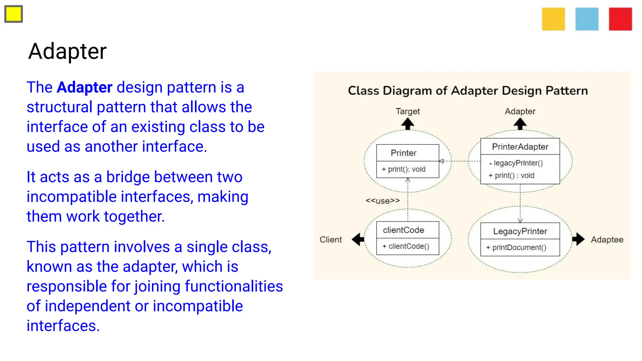 Adapter
The Adapter design pattern is a
structural pattern that allows the
interface of an existing class to be
used as another interface.
It acts as a bridge between two
incompatible interfaces, making
them work together.
This pattern involves a single class,
known as the adapter, which is
responsible for joining functionalities
of independent or incompatible
interfaces.
 