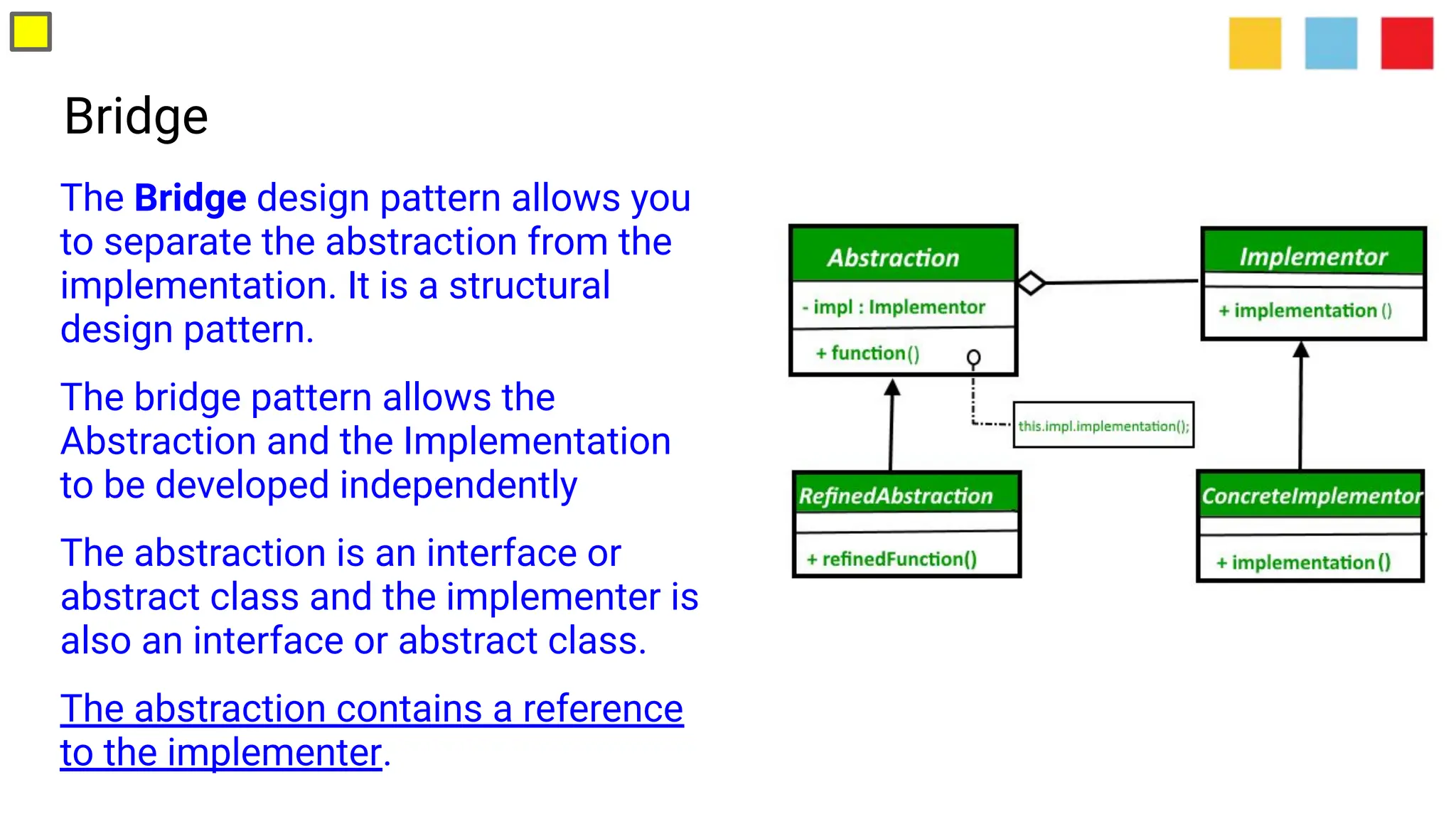 Bridge
The Bridge design pattern allows you
to separate the abstraction from the
implementation. It is a structural
design pattern.
The bridge pattern allows the
Abstraction and the Implementation
to be developed independently
The abstraction is an interface or
abstract class and the implementer is
also an interface or abstract class.
The abstraction contains a reference
to the implementer.
 
