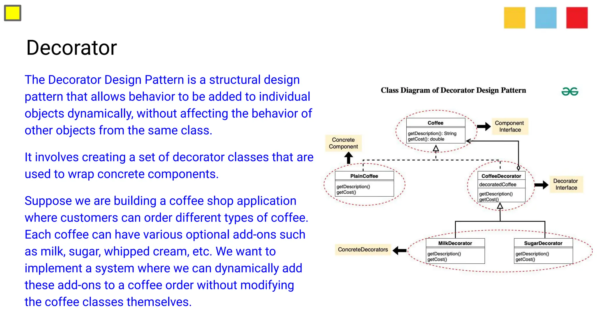 Decorator
The Decorator Design Pattern is a structural design
pattern that allows behavior to be added to individual
objects dynamically, without affecting the behavior of
other objects from the same class.
It involves creating a set of decorator classes that are
used to wrap concrete components.
Suppose we are building a coffee shop application
where customers can order different types of coffee.
Each coffee can have various optional add-ons such
as milk, sugar, whipped cream, etc. We want to
implement a system where we can dynamically add
these add-ons to a coffee order without modifying
the coffee classes themselves.
 