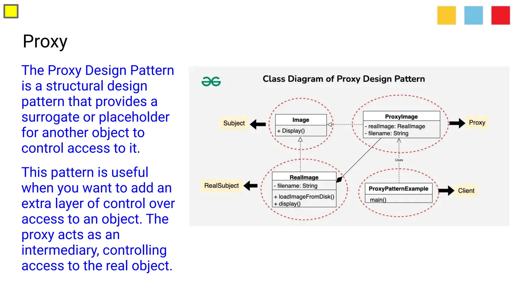 Proxy
The Proxy Design Pattern
is a structural design
pattern that provides a
surrogate or placeholder
for another object to
control access to it.
This pattern is useful
when you want to add an
extra layer of control over
access to an object. The
proxy acts as an
intermediary, controlling
access to the real object.
 