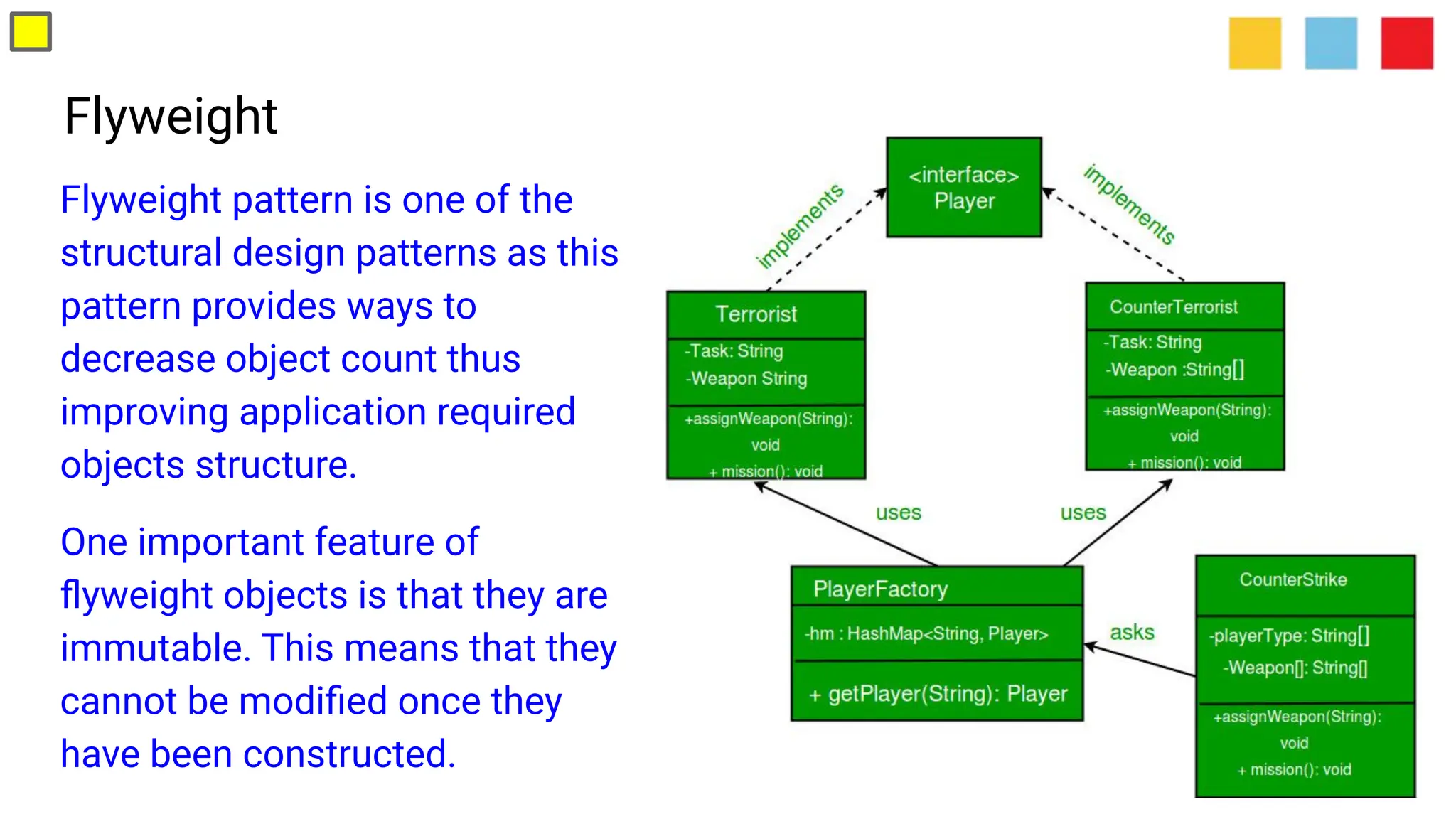 Flyweight
Flyweight pattern is one of the
structural design patterns as this
pattern provides ways to
decrease object count thus
improving application required
objects structure.
One important feature of
ﬂyweight objects is that they are
immutable. This means that they
cannot be modiﬁed once they
have been constructed.
 