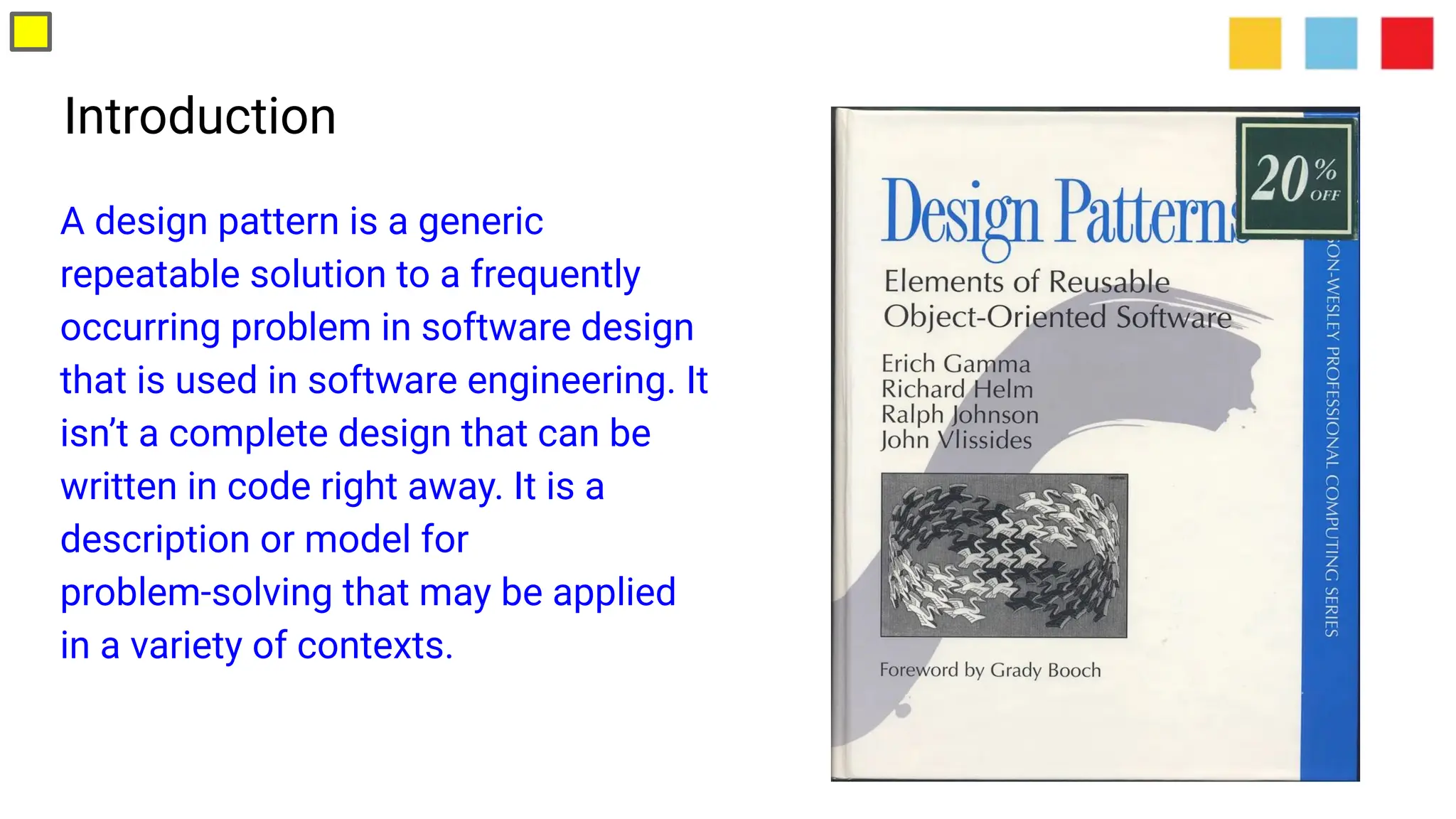Introduction
A design pattern is a generic
repeatable solution to a frequently
occurring problem in software design
that is used in software engineering. It
isn’t a complete design that can be
written in code right away. It is a
description or model for
problem-solving that may be applied
in a variety of contexts.
 