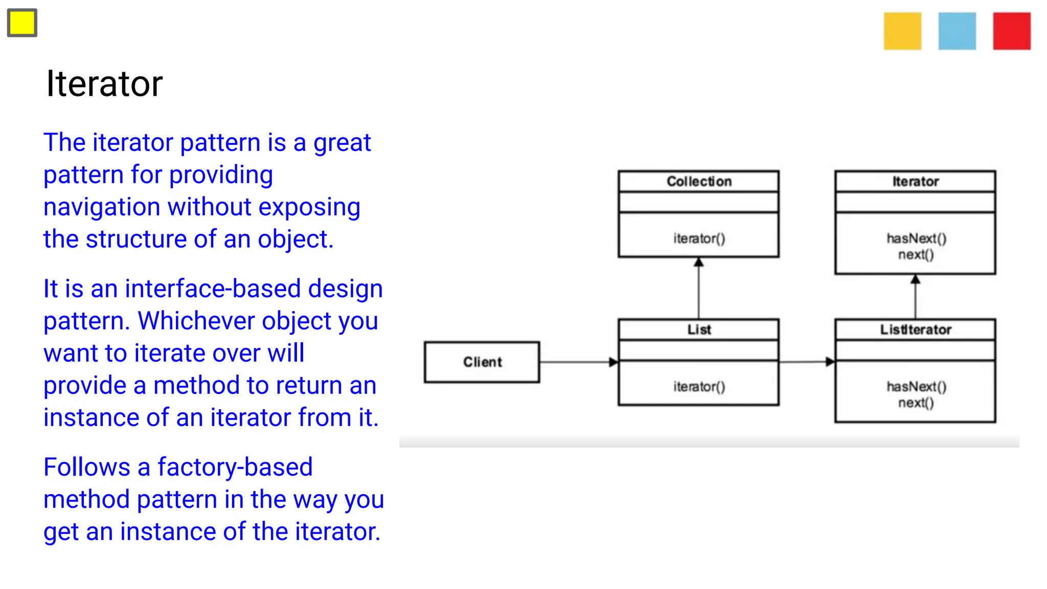 Iterator
The iterator pattern is a great
pattern for providing
navigation without exposing
the structure of an object.
It is an interface-based design
pattern. Whichever object you
want to iterate over will
provide a method to return an
instance of an iterator from it.
Follows a factory-based
method pattern in the way you
get an instance of the iterator.
 