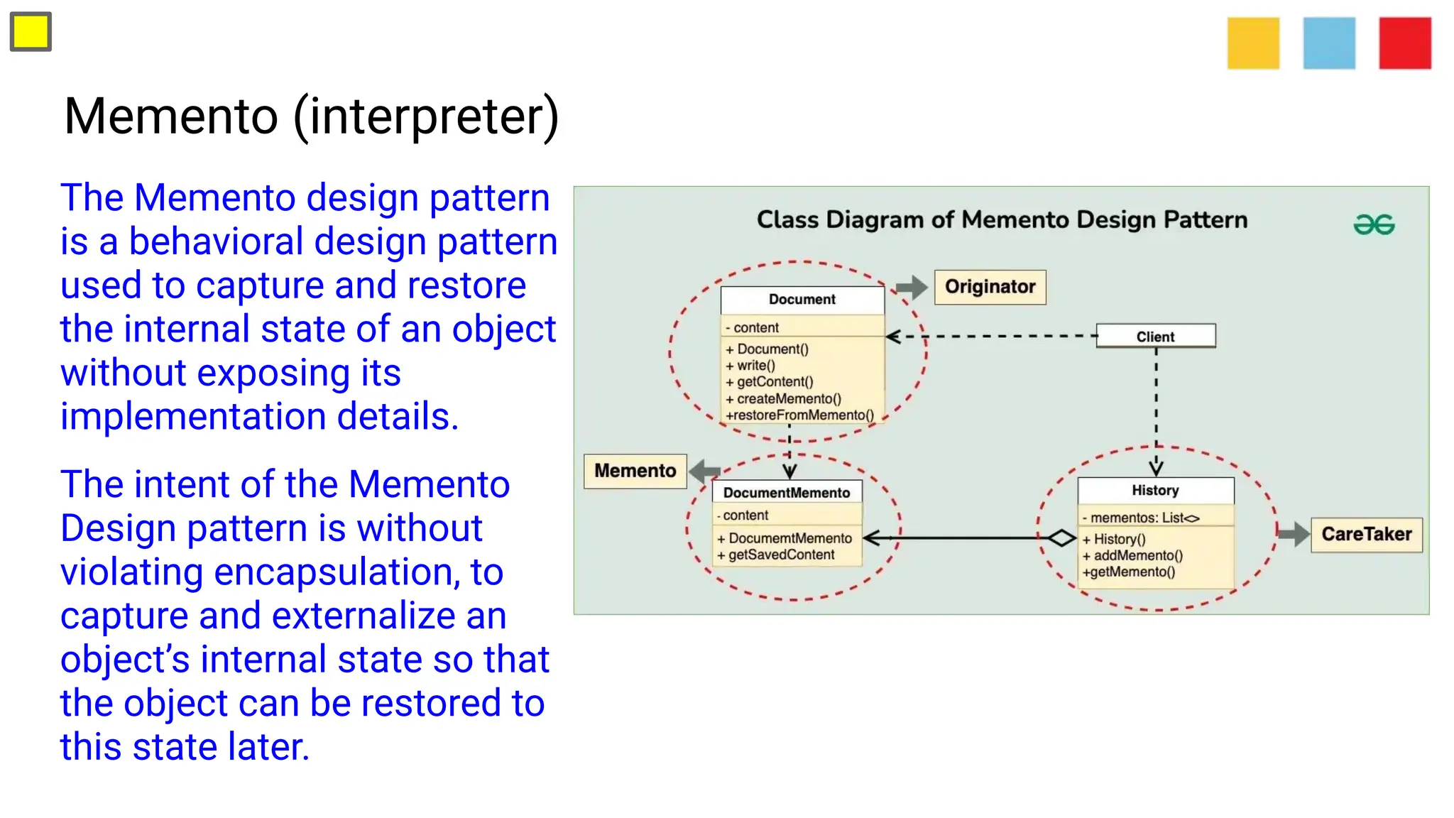 Memento (interpreter)
The Memento design pattern
is a behavioral design pattern
used to capture and restore
the internal state of an object
without exposing its
implementation details.
The intent of the Memento
Design pattern is without
violating encapsulation, to
capture and externalize an
object’s internal state so that
the object can be restored to
this state later.
 