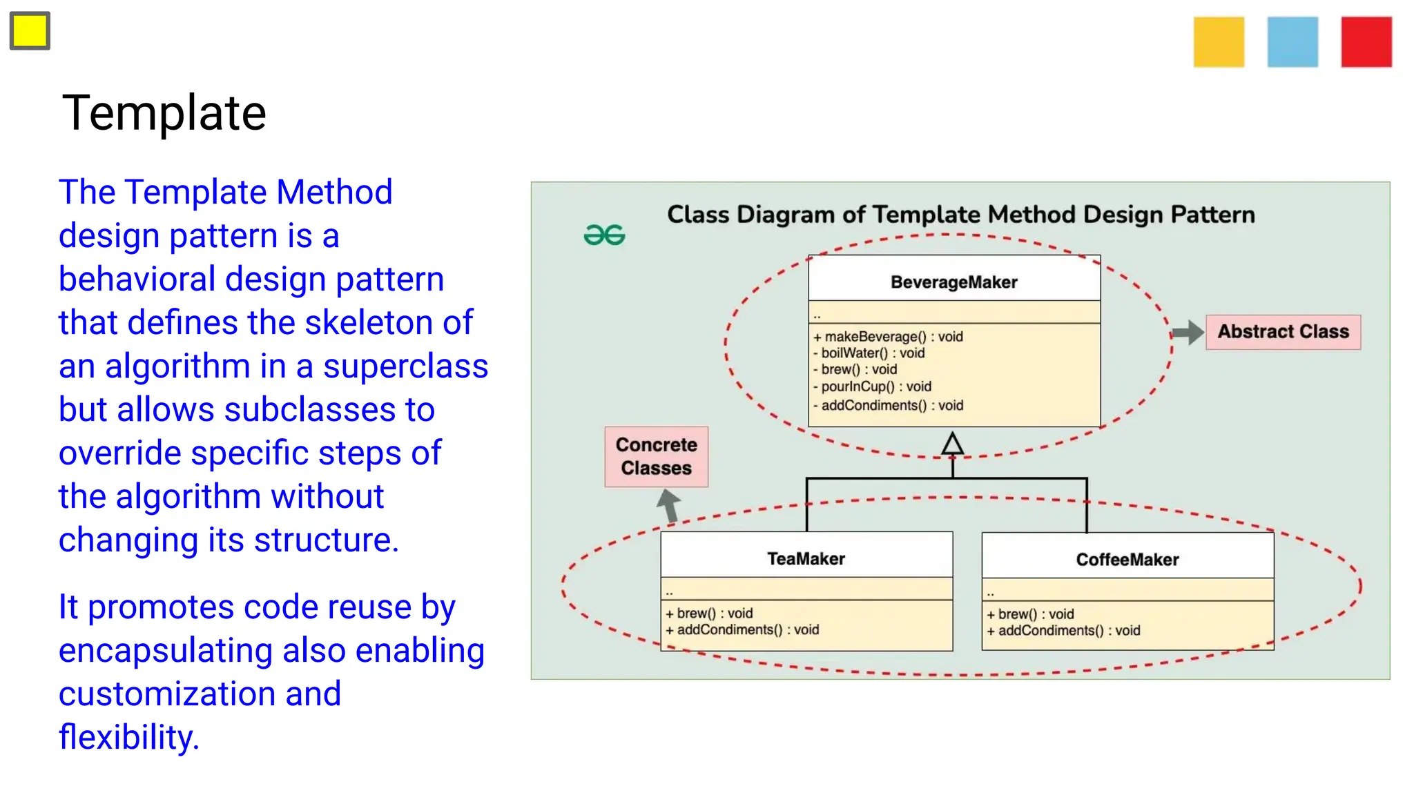 Template
The Template Method
design pattern is a
behavioral design pattern
that deﬁnes the skeleton of
an algorithm in a superclass
but allows subclasses to
override speciﬁc steps of
the algorithm without
changing its structure.
It promotes code reuse by
encapsulating also enabling
customization and
ﬂexibility.
 