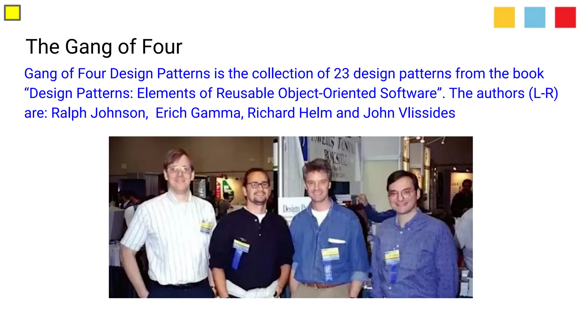 The Gang of Four
Gang of Four Design Patterns is the collection of 23 design patterns from the book
“Design Patterns: Elements of Reusable Object-Oriented Software”. The authors (L-R)
are: Ralph Johnson, Erich Gamma, Richard Helm and John Vlissides
 