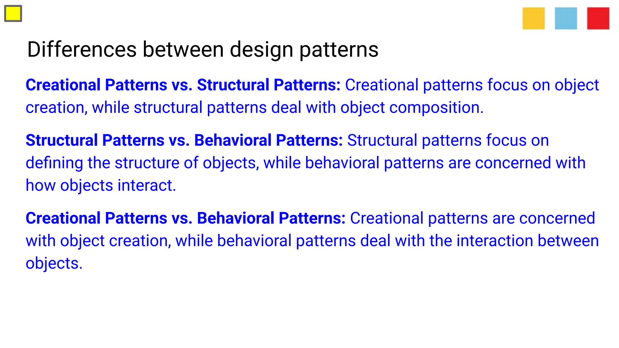 Differences between design patterns
Creational Patterns vs. Structural Patterns: Creational patterns focus on object
creation, while structural patterns deal with object composition.
Structural Patterns vs. Behavioral Patterns: Structural patterns focus on
deﬁning the structure of objects, while behavioral patterns are concerned with
how objects interact.
Creational Patterns vs. Behavioral Patterns: Creational patterns are concerned
with object creation, while behavioral patterns deal with the interaction between
objects.
 