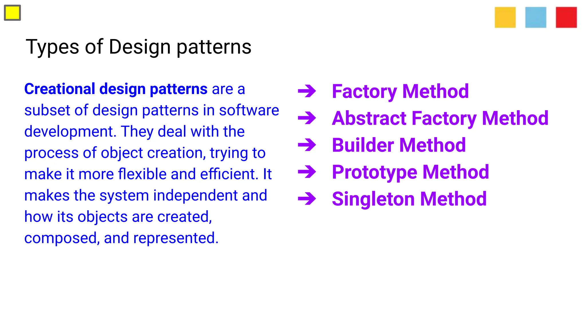 Types of Design patterns
Creational design patterns are a
subset of design patterns in software
development. They deal with the
process of object creation, trying to
make it more ﬂexible and eﬃcient. It
makes the system independent and
how its objects are created,
composed, and represented.
➔ Factory Method
➔ Abstract Factory Method
➔ Builder Method
➔ Prototype Method
➔ Singleton Method
 