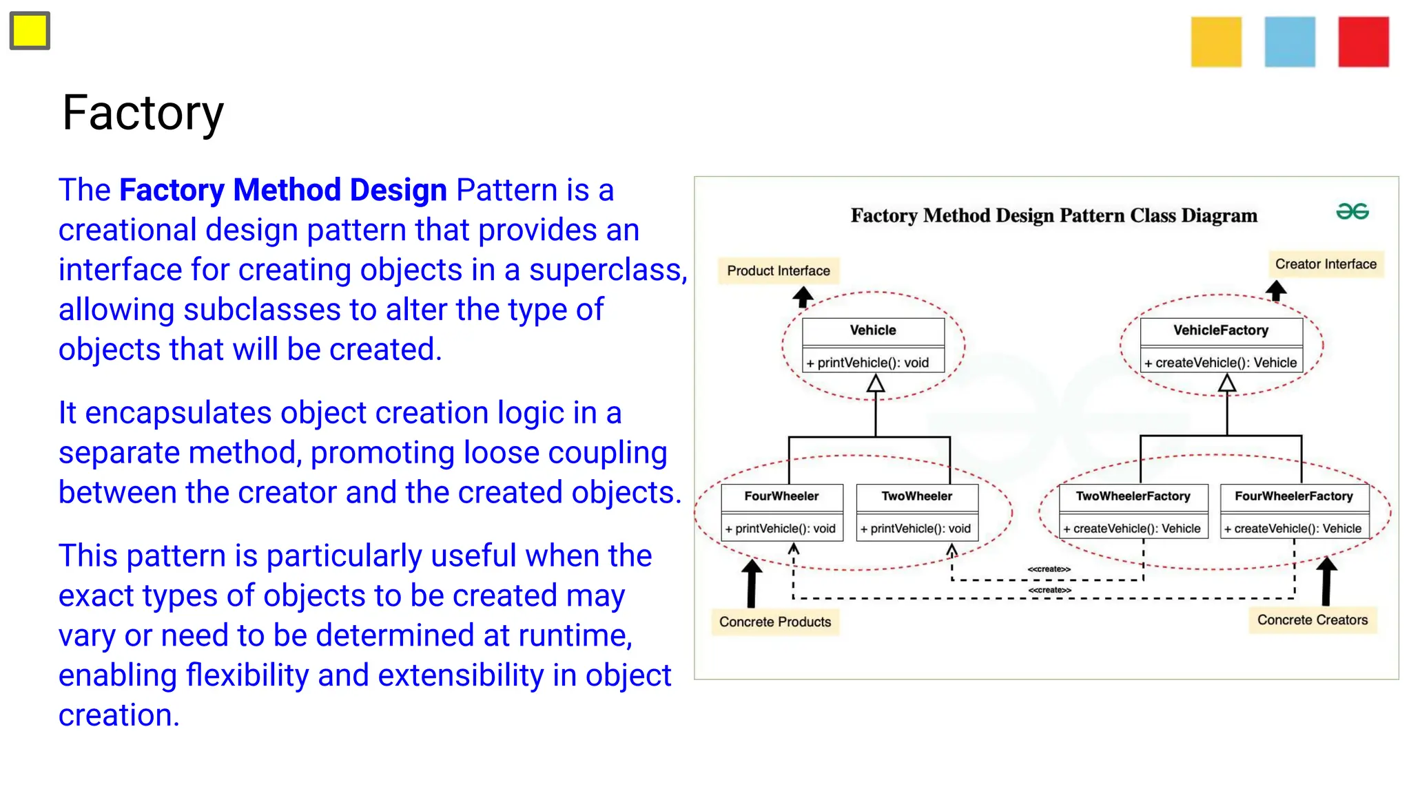 Factory
The Factory Method Design Pattern is a
creational design pattern that provides an
interface for creating objects in a superclass,
allowing subclasses to alter the type of
objects that will be created.
It encapsulates object creation logic in a
separate method, promoting loose coupling
between the creator and the created objects.
This pattern is particularly useful when the
exact types of objects to be created may
vary or need to be determined at runtime,
enabling ﬂexibility and extensibility in object
creation.
 