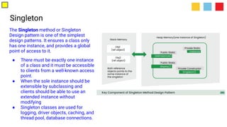 Singleton
The Singleton method or Singleton
Design pattern is one of the simplest
design patterns. It ensures a class only
has one instance, and provides a global
point of access to it.
● There must be exactly one instance
of a class and it must be accessible
to clients from a well-known access
point.
● When the sole instance should be
extensible by subclassing and
clients should be able to use an
extended instance without
modifying
● Singleton classes are used for
logging, driver objects, caching, and
thread pool, database connections.
 